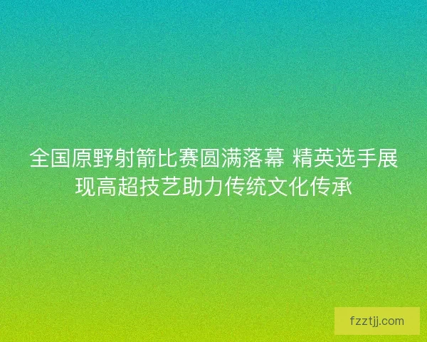 全国原野射箭比赛圆满落幕 精英选手展现高超技艺助力传统文化传承