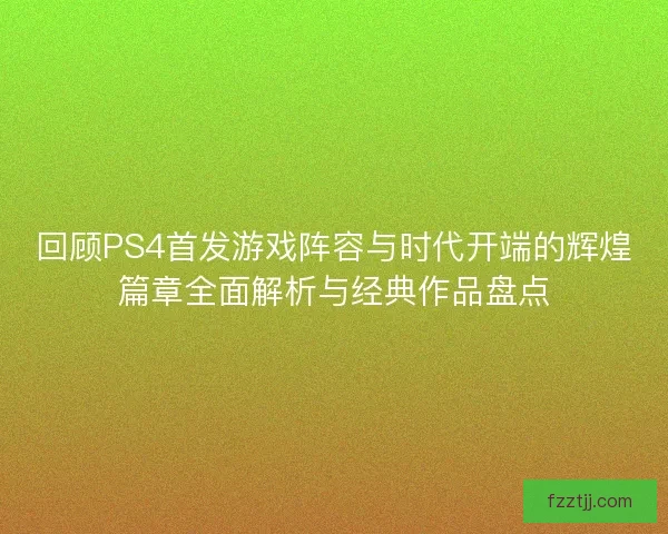回顾PS4首发游戏阵容与时代开端的辉煌篇章全面解析与经典作品盘点