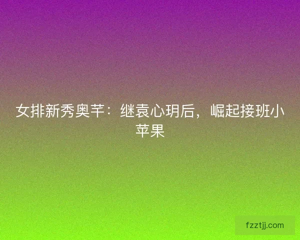 女排新秀奥芊：继袁心玥后，崛起接班小苹果