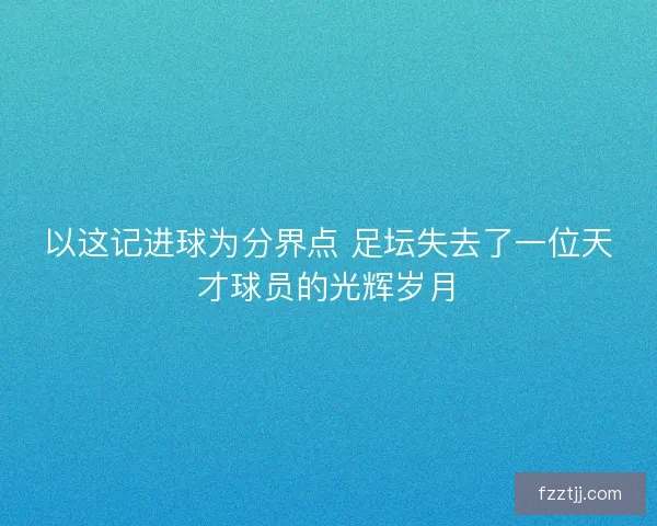 以这记进球为分界点 足坛失去了一位天才球员的光辉岁月