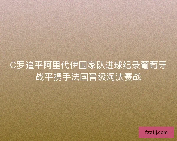 C罗追平阿里代伊国家队进球纪录葡萄牙战平携手法国晋级淘汰赛战