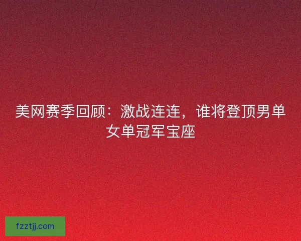 美网赛季回顾：激战连连，谁将登顶男单女单冠军宝座