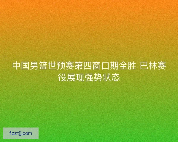 中国男篮世预赛第四窗口期全胜 巴林赛役展现强势状态