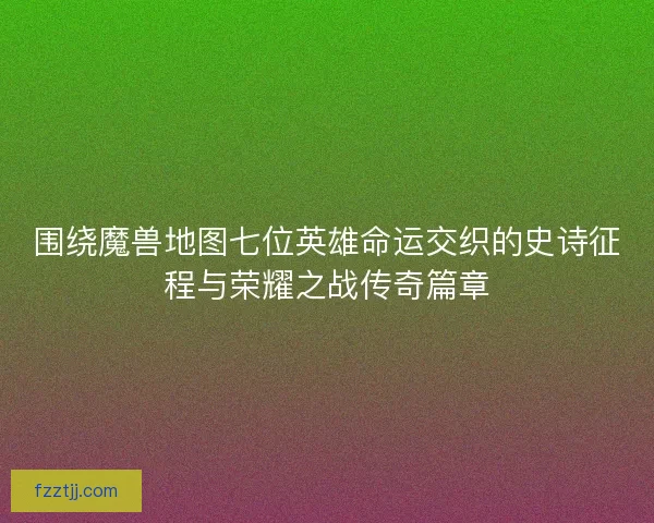 围绕魔兽地图七位英雄命运交织的史诗征程与荣耀之战传奇篇章