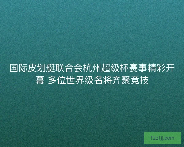 国际皮划艇联合会杭州超级杯赛事精彩开幕 多位世界级名将齐聚竞技