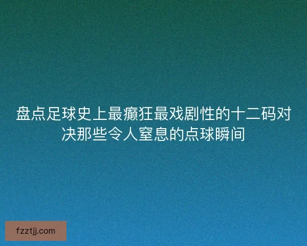 盘点足球史上最癫狂最戏剧性的十二码对决那些令人窒息的点球瞬间